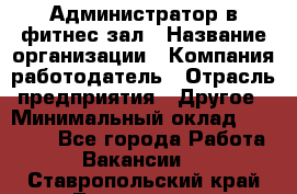 Администратор в фитнес-зал › Название организации ­ Компания-работодатель › Отрасль предприятия ­ Другое › Минимальный оклад ­ 25 000 - Все города Работа » Вакансии   . Ставропольский край,Лермонтов г.
